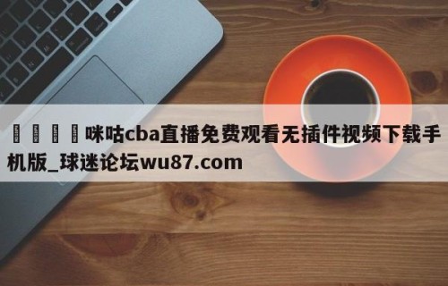 🍢咪咕cba直播免费观看无插件视频下载手机版_球迷论坛wu87.com