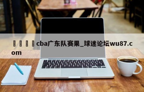 🍢cba广东队赛果_球迷论坛wu87.com