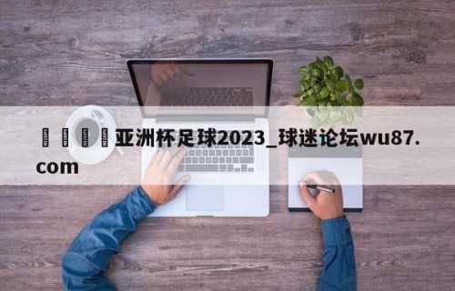 🍢亚洲杯足球2023_球迷论坛wu87.com