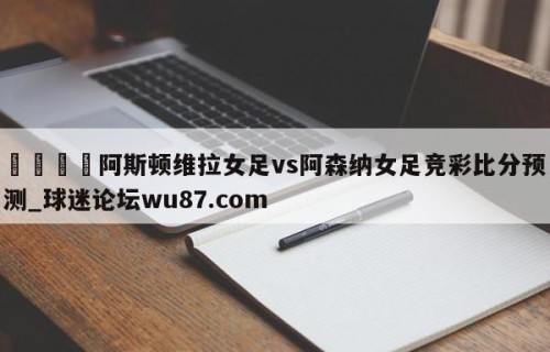 🍢阿斯顿维拉女足vs阿森纳女足竞彩比分预测_球迷论坛wu87.com