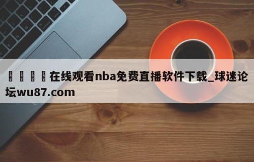 🍢在线观看nba免费直播软件下载_球迷论坛wu87.com