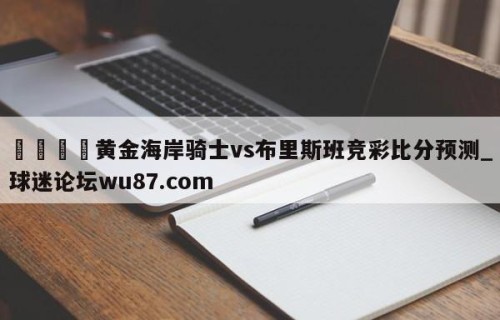 🍢黄金海岸骑士vs布里斯班竞彩比分预测_球迷论坛wu87.com