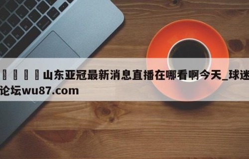 🍢山东亚冠最新消息直播在哪看啊今天_球迷论坛wu87.com