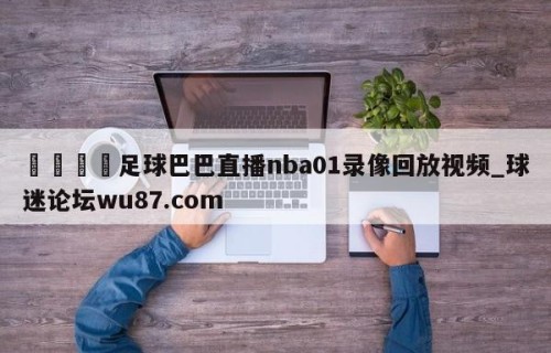 🍢足球巴巴直播nba01录像回放视频_球迷论坛wu87.com