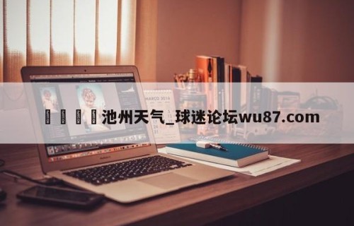 🍢池州天气_球迷论坛wu87.com