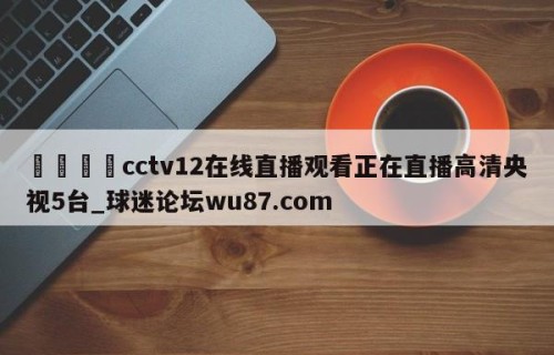 🍢cctv12在线直播观看正在直播高清央视5台_球迷论坛wu87.com