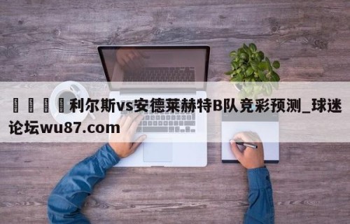 🍢利尔斯vs安德莱赫特B队竞彩预测_球迷论坛wu87.com