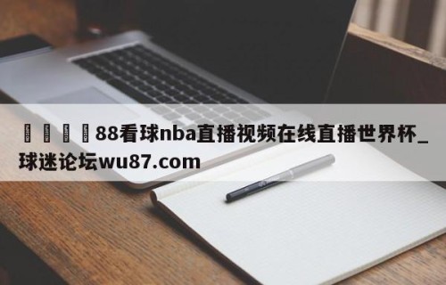🍢88看球nba直播视频在线直播世界杯_球迷论坛wu87.com