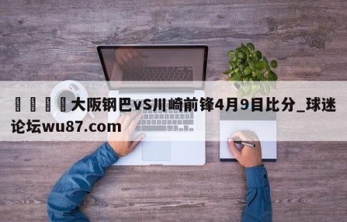 🍢大阪钢巴vS川崎前锋4月9目比分_球迷论坛wu87.com