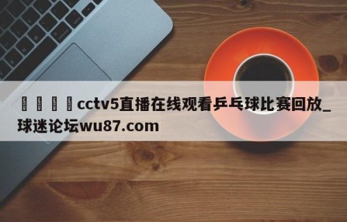 🍢cctv5直播在线观看乒乓球比赛回放_球迷论坛wu87.com