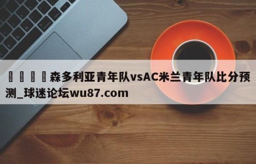 🍢森多利亚青年队vsAC米兰青年队比分预测_球迷论坛wu87.com