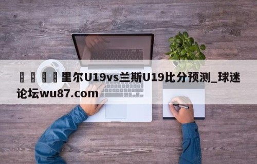 🍢里尔U19vs兰斯U19比分预测_球迷论坛wu87.com