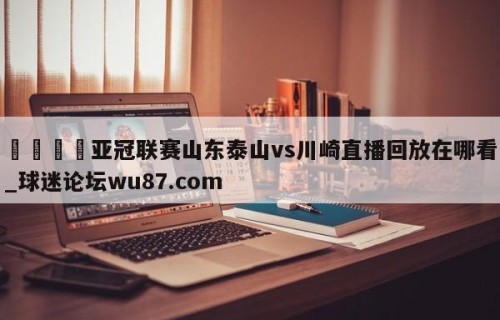 🍢亚冠联赛山东泰山vs川崎直播回放在哪看_球迷论坛wu87.com