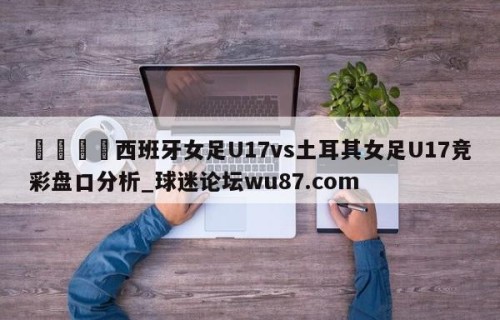 🍢西班牙女足U17vs土耳其女足U17竞彩盘口分析_球迷论坛wu87.com