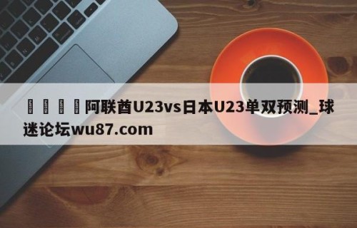 🍢阿联酋U23vs日本U23单双预测_球迷论坛wu87.com