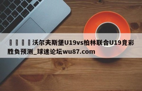 🍢沃尔夫斯堡U19vs柏林联合U19竞彩胜负预测_球迷论坛wu87.com