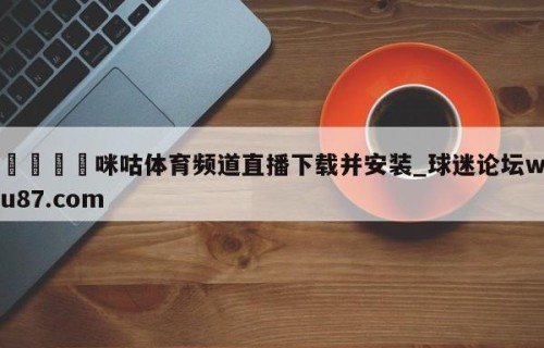 🍢咪咕体育频道直播下载并安装_球迷论坛wu87.com