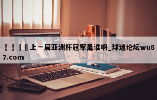 🍢上一届亚洲杯冠军是谁啊_球迷论坛wu87.com