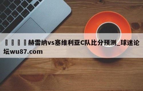 🍢赫雷纳vs塞维利亚C队比分预测_球迷论坛wu87.com