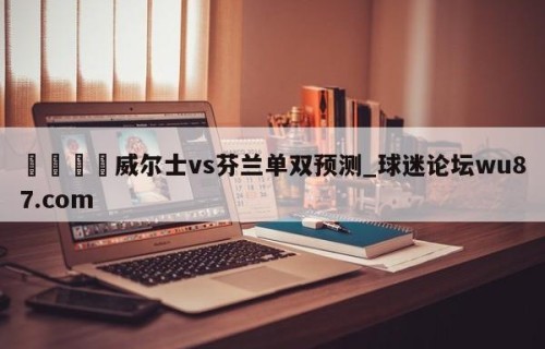 🍢威尔士vs芬兰单双预测_球迷论坛wu87.com