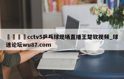 🍢cctv5乒乓球现场直播王楚钦视频_球迷论坛wu87.com