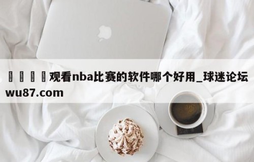 🍢观看nba比赛的软件哪个好用_球迷论坛wu87.com