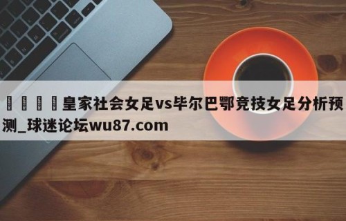 🍢皇家社会女足vs毕尔巴鄂竞技女足分析预测_球迷论坛wu87.com