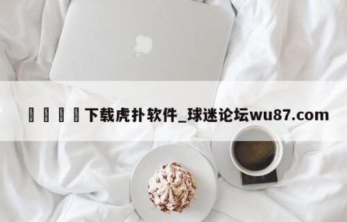 🍢下载虎扑软件_球迷论坛wu87.com