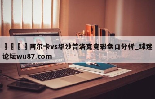 🍢阿尔卡vs华沙普洛克竞彩盘口分析_球迷论坛wu87.com