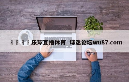🍢乐球直播体育_球迷论坛wu87.com