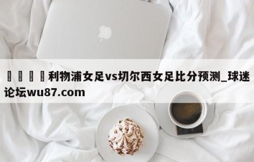 🍢利物浦女足vs切尔西女足比分预测_球迷论坛wu87.com