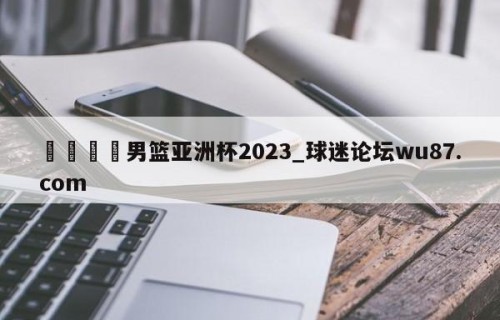 🍢男篮亚洲杯2023_球迷论坛wu87.com