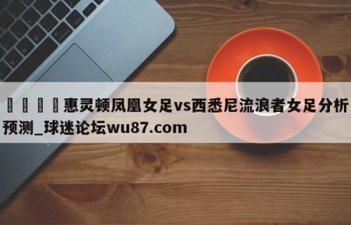 🍢惠灵顿凤凰女足vs西悉尼流浪者女足分析预测_球迷论坛wu87.com