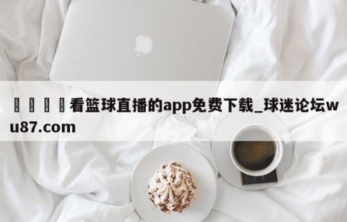 🍢看篮球直播的app免费下载_球迷论坛wu87.com