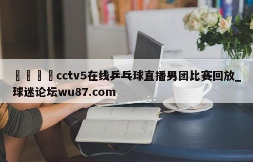 🍢cctv5在线乒乓球直播男团比赛回放_球迷论坛wu87.com