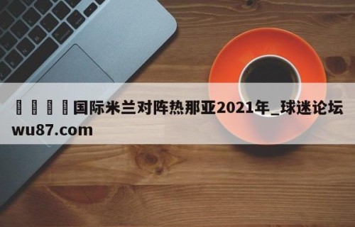 🍢国际米兰对阵热那亚2021年_球迷论坛wu87.com