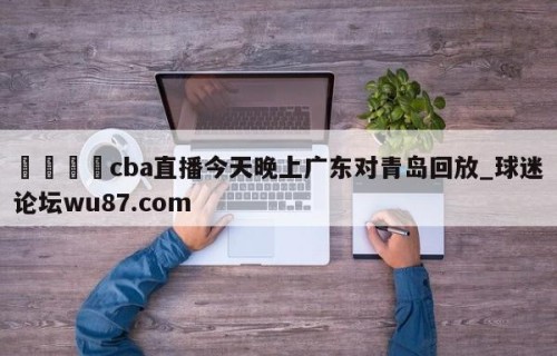 🍢cba直播今天晚上广东对青岛回放_球迷论坛wu87.com
