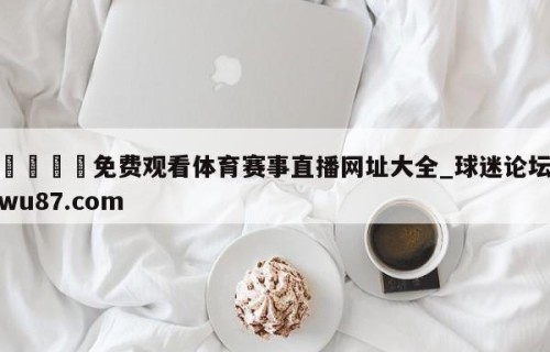 🍢免费观看体育赛事直播网址大全_球迷论坛wu87.com