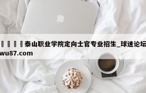 🍢泰山职业学院定向士官专业招生_球迷论坛wu87.com