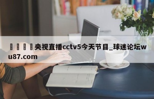 🍢央视直播cctv5今天节目_球迷论坛wu87.com