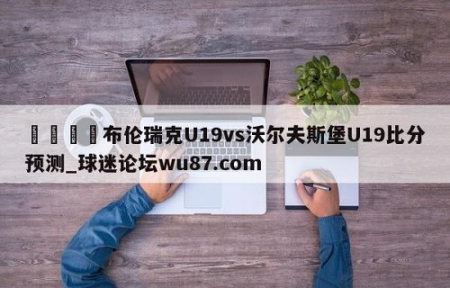 🍢布伦瑞克U19vs沃尔夫斯堡U19比分预测_球迷论坛wu87.com