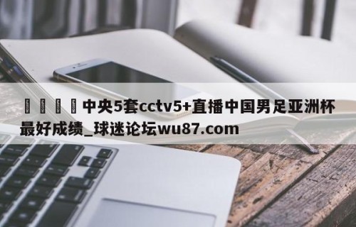 🍢中央5套cctv5+直播中国男足亚洲杯最好成绩_球迷论坛wu87.com