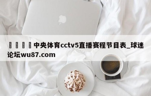 🍢中央体育cctv5直播赛程节目表_球迷论坛wu87.com