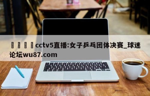 🍢cctv5直播:女子乒乓团体决赛_球迷论坛wu87.com