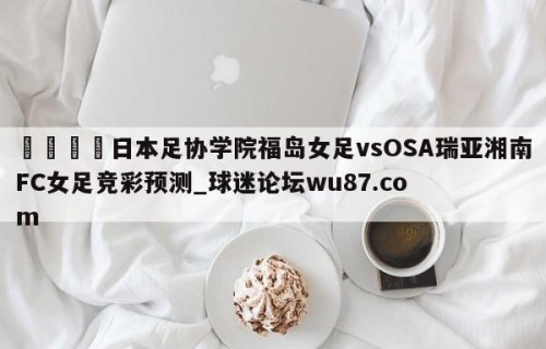 🍢日本足协学院福岛女足vsOSA瑞亚湘南FC女足竞彩预测_球迷论坛wu87.com