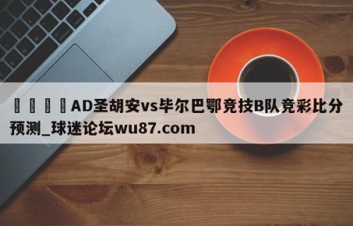 🍢AD圣胡安vs毕尔巴鄂竞技B队竞彩比分预测_球迷论坛wu87.com