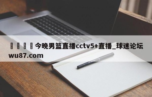 🍢今晚男篮直播cctv5+直播_球迷论坛wu87.com
