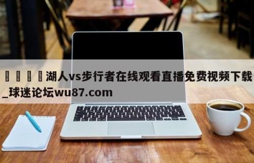 🍢湖人vs步行者在线观看直播免费视频下载_球迷论坛wu87.com