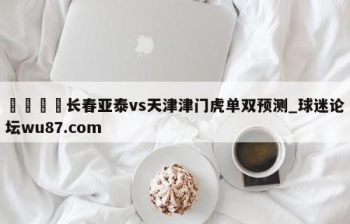 🍢长春亚泰vs天津津门虎单双预测_球迷论坛wu87.com