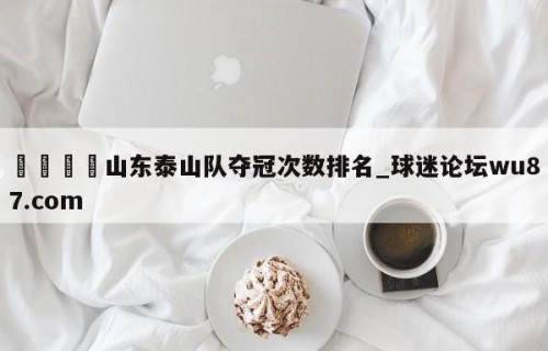 🍢山东泰山队夺冠次数排名_球迷论坛wu87.com